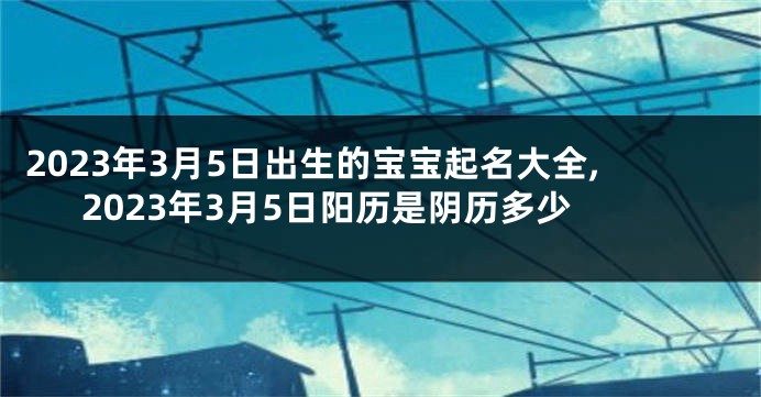 2023年3月5日出生的宝宝起名大全,2023年3月5日阳历是阴历多少