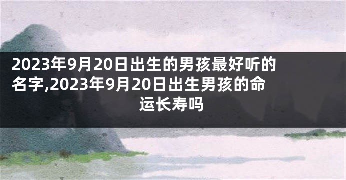 2023年9月20日出生的男孩最好听的名字,2023年9月20日出生男孩的命运长寿吗