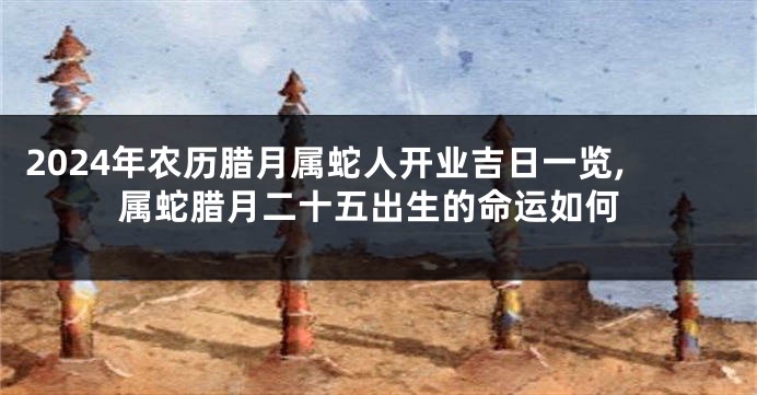 2024年农历腊月属蛇人开业吉日一览,属蛇腊月二十五出生的命运如何