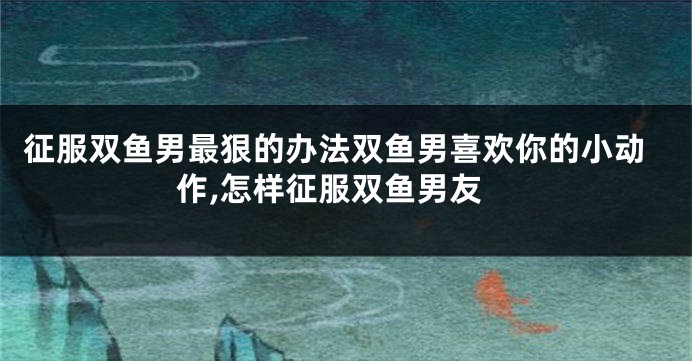 征服双鱼男最狠的办法双鱼男喜欢你的小动作,怎样征服双鱼男友