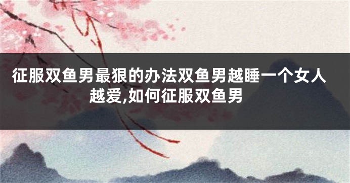 征服双鱼男最狠的办法双鱼男越睡一个女人越爱,如何征服双鱼男
