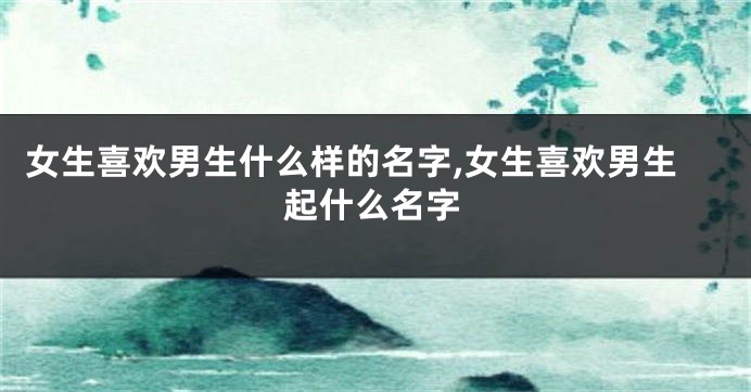 女生喜欢男生什么样的名字,女生喜欢男生起什么名字