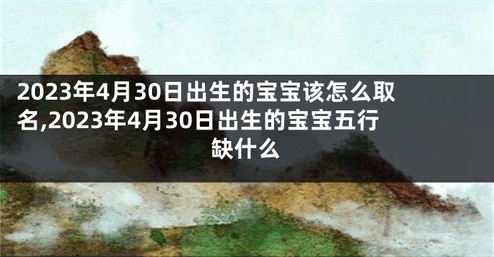 2023年4月30日出生的宝宝该怎么取名,2023年4月30日出生的宝宝五行缺什么