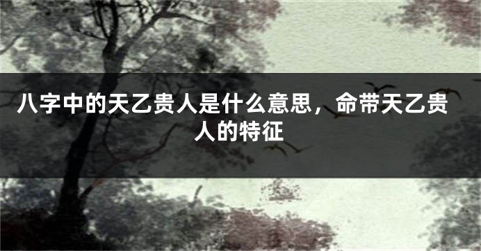 八字中的天乙贵人是什么意思,命带天乙贵人的特征