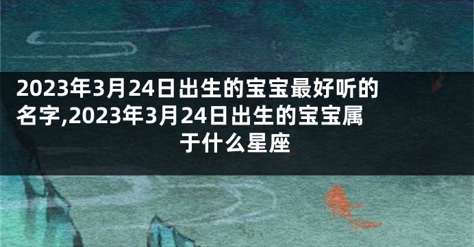 2023年3月24日出生的宝宝最好听的名字,2023年3月24日出生的宝宝属于什么星座