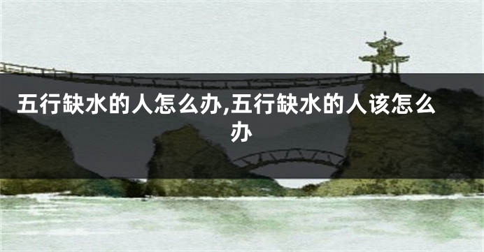 五行缺水的人怎么办,五行缺水的人该怎么办