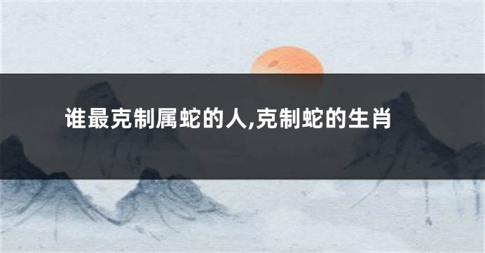 谁最克制属蛇的人,克制蛇的生肖