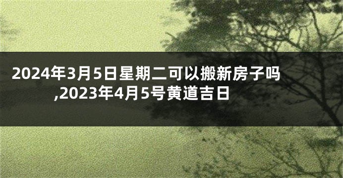 2024年3月5日星期二可以搬新房子吗,2023年4月5号黄道吉日