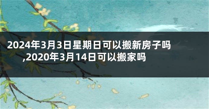 2024年3月3日星期日可以搬新房子吗,2020年3月14日可以搬家吗