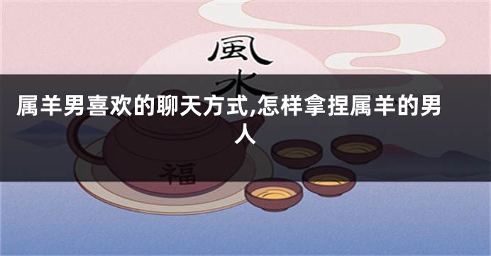 属羊男喜欢的聊天方式,怎样拿捏属羊的男人