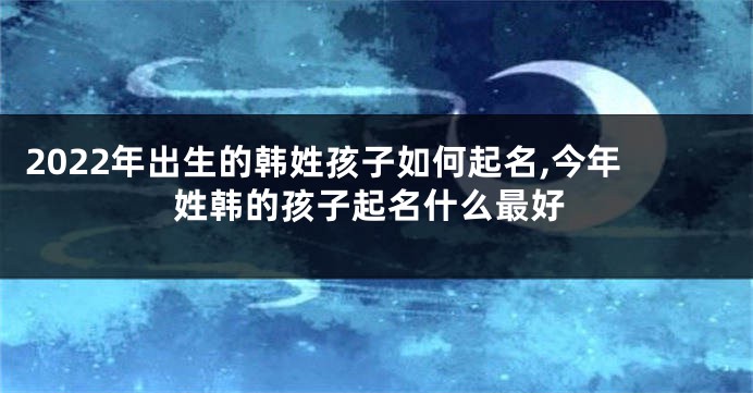 2022年出生的韩姓孩子如何起名,今年姓韩的孩子起名什么最好
