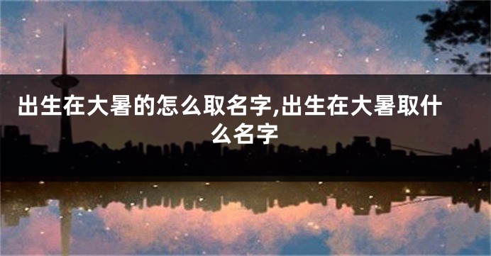 出生在大暑的怎么取名字,出生在大暑取什么名字