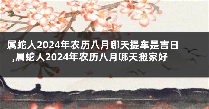 属蛇人2024年农历八月哪天提车是吉日,属蛇人2024年农历八月哪天搬家好
