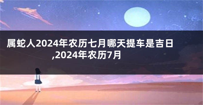 属蛇人2024年农历七月哪天提车是吉日,2024年农历7月