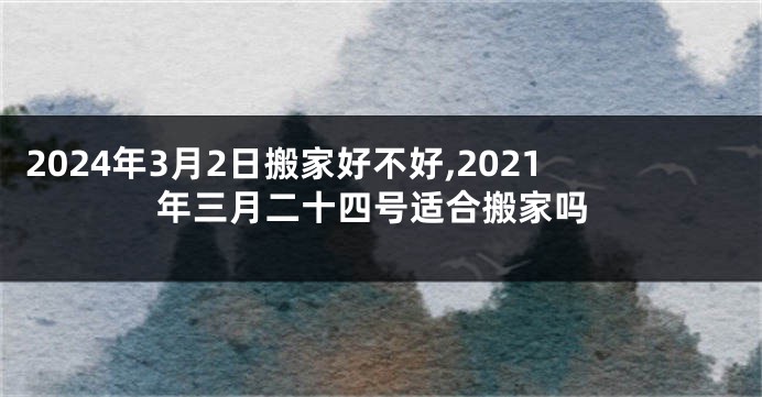 2024年3月2日搬家好不好,2021年三月二十四号适合搬家吗
