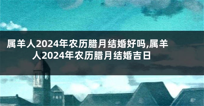 属羊人2024年农历腊月结婚好吗,属羊人2024年农历腊月结婚吉日