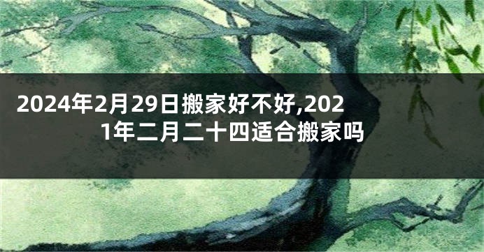 2024年2月29日搬家好不好,2021年二月二十四适合搬家吗