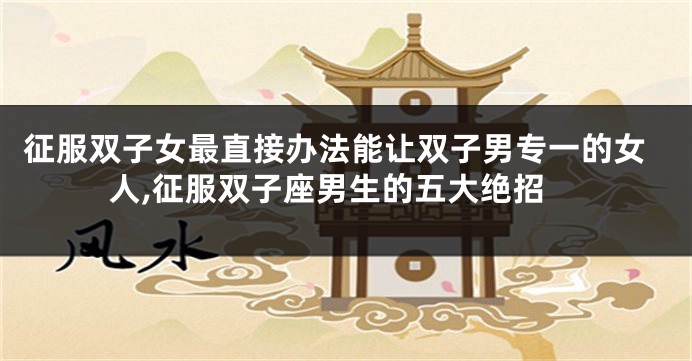 征服双子女最直接办法能让双子男专一的女人,征服双子座男生的五大绝招