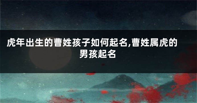 虎年出生的曹姓孩子如何起名,曹姓属虎的男孩起名