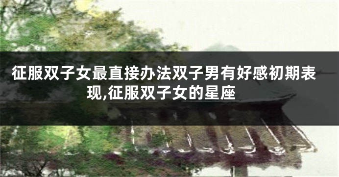 征服双子女最直接办法双子男有好感初期表现,征服双子女的星座
