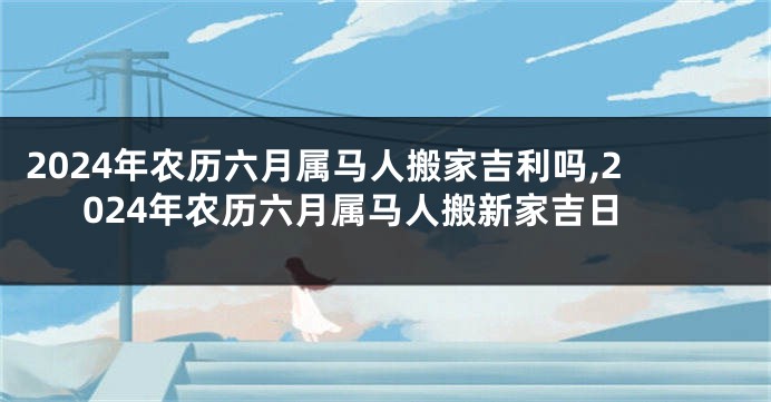 2024年农历六月属马人搬家吉利吗,2024年农历六月属马人搬新家吉日