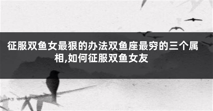 征服双鱼女最狠的办法双鱼座最穷的三个属相,如何征服双鱼女友