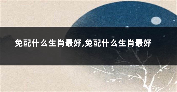 免配什么生肖最好,兔配什么生肖最好