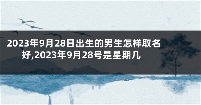 2023年9月28日出生的男生怎样取名好,2023年9月28号是星期几