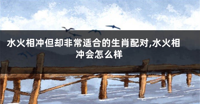 水火相冲但却非常适合的生肖配对,水火相冲会怎么样