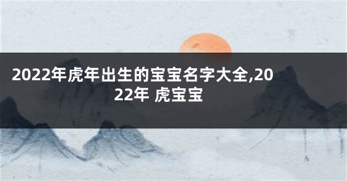 2022年虎年出生的宝宝名字大全,2022年 虎宝宝
