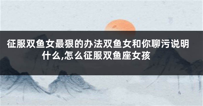 征服双鱼女最狠的办法双鱼女和你聊污说明什么,怎么征服双鱼座女孩