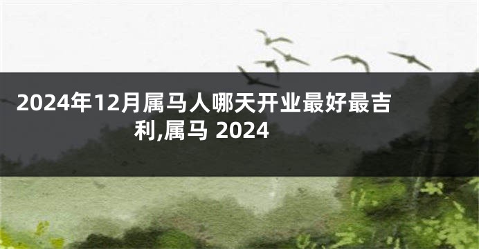 2024年12月属马人哪天开业最好最吉利,属马 2024