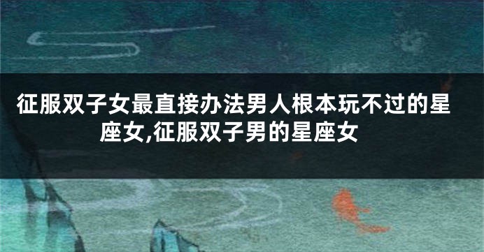 征服双子女最直接办法男人根本玩不过的星座女,征服双子男的星座女