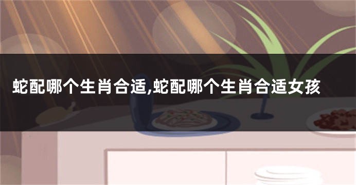蛇配哪个生肖合适,蛇配哪个生肖合适女孩