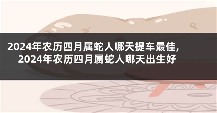 2024年农历四月属蛇人哪天提车最佳,2024年农历四月属蛇人哪天出生好