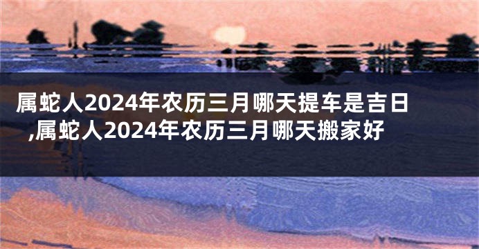 属蛇人2024年农历三月哪天提车是吉日,属蛇人2024年农历三月哪天搬家好