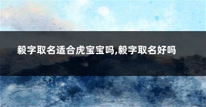 毅字取名适合虎宝宝吗,毅字取名好吗