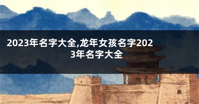 2023年名字大全,龙年女孩名字2023年名字大全