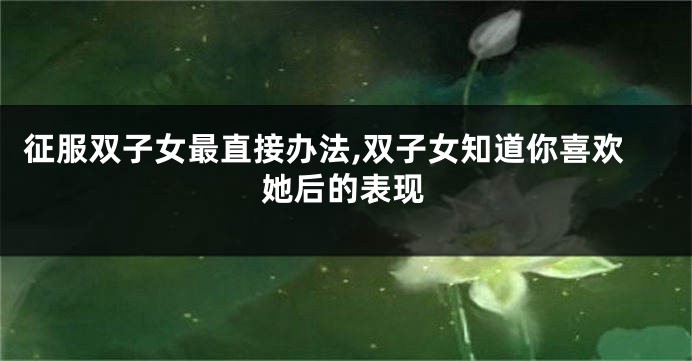 征服双子女最直接办法,双子女知道你喜欢她后的表现
