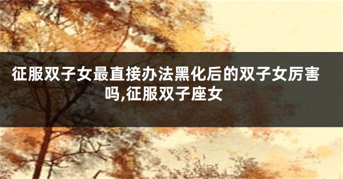 征服双子女最直接办法黑化后的双子女厉害吗,征服双子座女