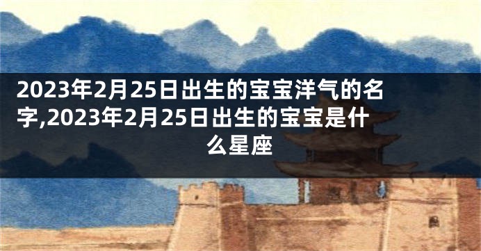 2023年2月25日出生的宝宝洋气的名字,2023年2月25日出生的宝宝是什么星座