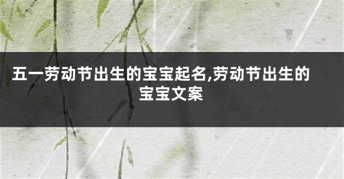 五一劳动节出生的宝宝起名,劳动节出生的宝宝文案