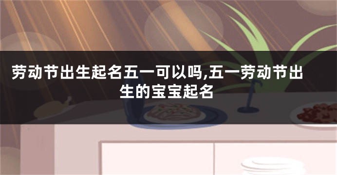 劳动节出生起名五一可以吗,五一劳动节出生的宝宝起名