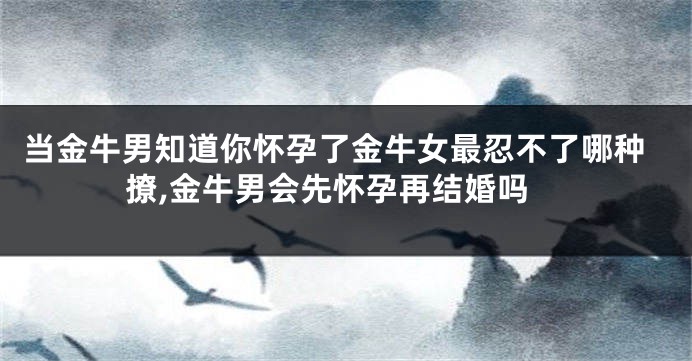 当金牛男知道你怀孕了金牛女最忍不了哪种撩,金牛男会先怀孕再结婚吗