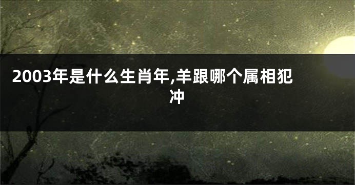 2003年是什么生肖年,羊跟哪个属相犯冲