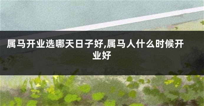 属马开业选哪天日子好,属马人什么时候开业好