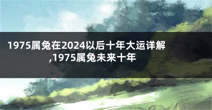 1975属兔在2024以后十年大运详解,1975属兔未来十年