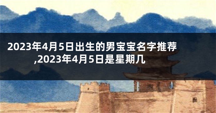2023年4月5日出生的男宝宝名字推荐,2023年4月5日是星期几