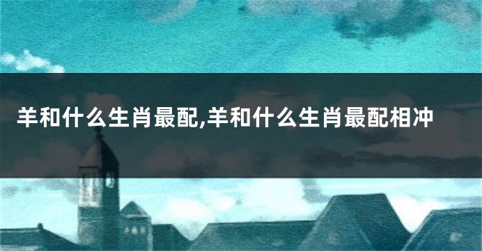 羊和什么生肖最配,羊和什么生肖最配相冲