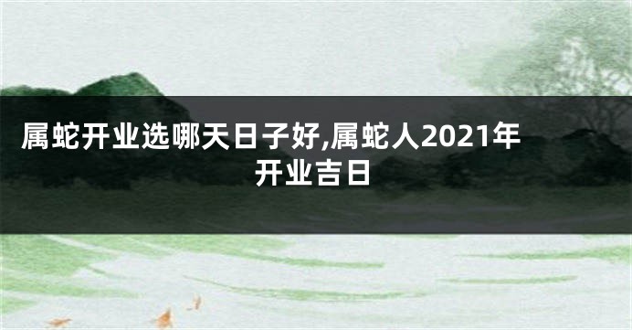 属蛇开业选哪天日子好,属蛇人2021年开业吉日